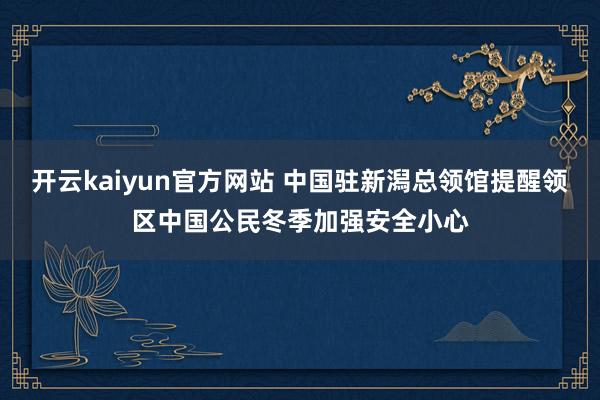 开云kaiyun官方网站 中国驻新潟总领馆提醒领区中国公民冬季加强安全小心