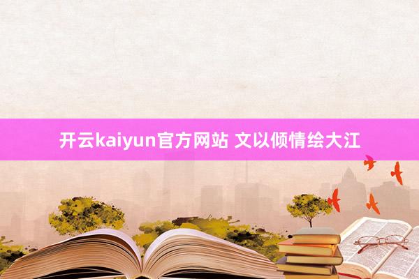 开云kaiyun官方网站 文以倾情绘大江