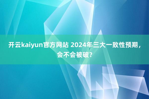 开云kaiyun官方网站 2024年三大一致性预期，会不会被破？