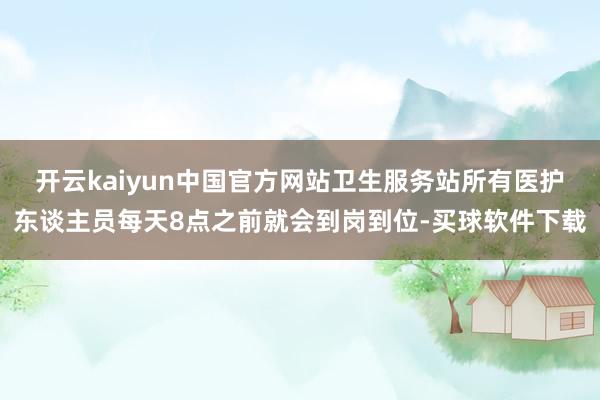 开云kaiyun中国官方网站卫生服务站所有医护东谈主员每天8点之前就会到岗到位-买球软件下载