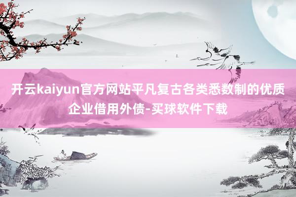 开云kaiyun官方网站平凡复古各类悉数制的优质企业借用外债-买球软件下载