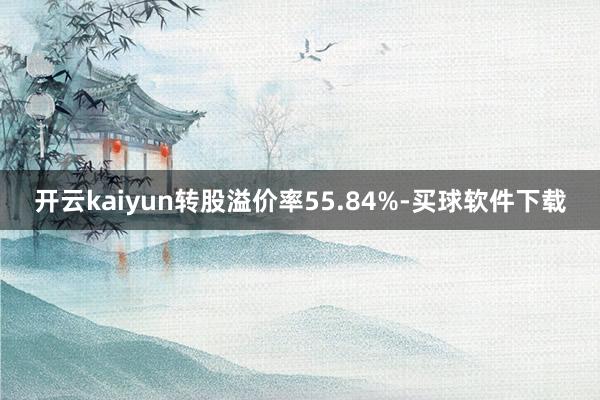 开云kaiyun转股溢价率55.84%-买球软件下载
