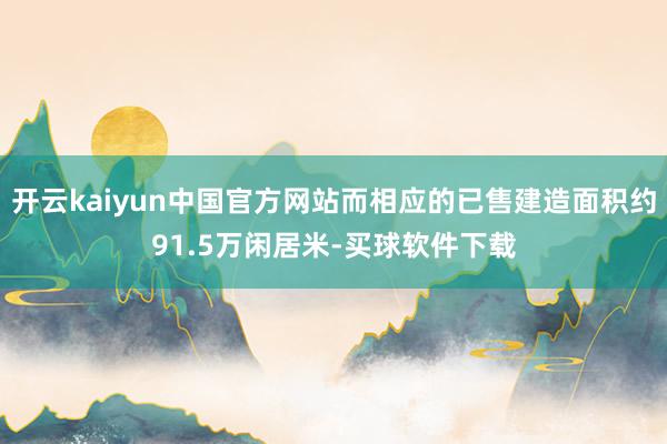 开云kaiyun中国官方网站而相应的已售建造面积约91.5万闲居米-买球软件下载