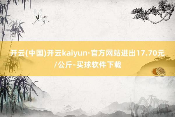 开云(中国)开云kaiyun·官方网站进出17.70元/公斤-买球软件下载