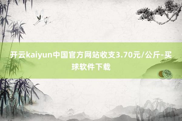 开云kaiyun中国官方网站收支3.70元/公斤-买球软件下载