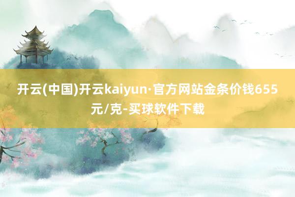 开云(中国)开云kaiyun·官方网站金条价钱655元/克-买球软件下载