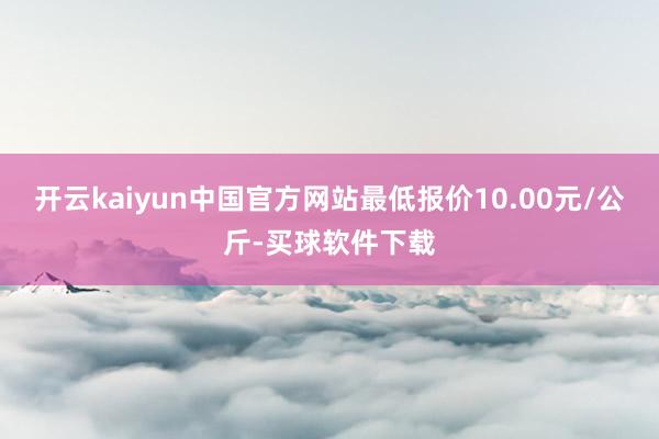 开云kaiyun中国官方网站最低报价10.00元/公斤-买球软件下载