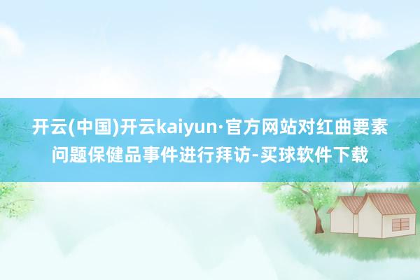 开云(中国)开云kaiyun·官方网站对红曲要素问题保健品事件进行拜访-买球软件下载