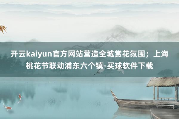 开云kaiyun官方网站营造全城赏花氛围；上海桃花节联动浦东六个镇-买球软件下载