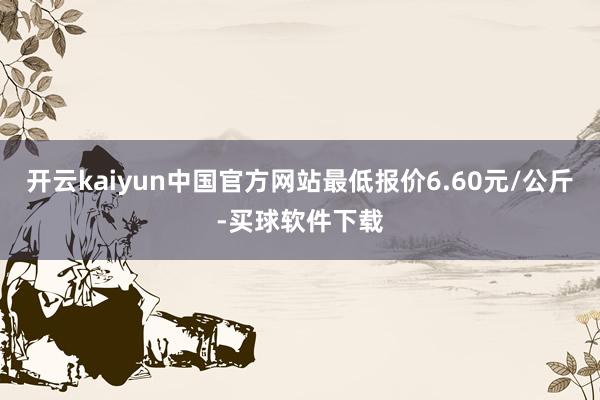 开云kaiyun中国官方网站最低报价6.60元/公斤-买球软件下载