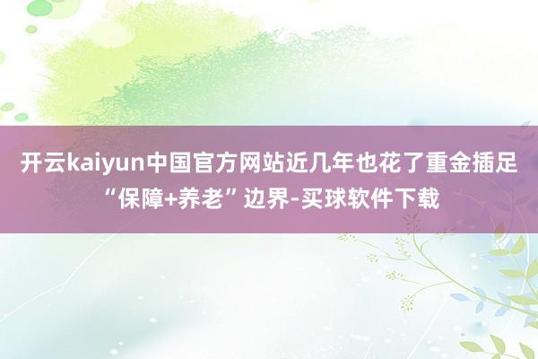 开云kaiyun中国官方网站近几年也花了重金插足“保障+养老”边界-买球软件下载