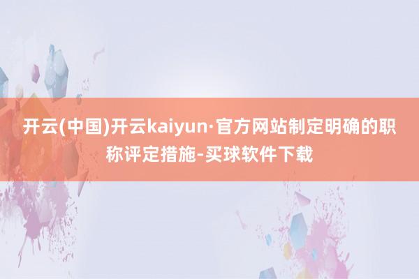 开云(中国)开云kaiyun·官方网站制定明确的职称评定措施-买球软件下载