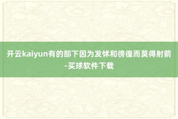 开云kaiyun有的部下因为发怵和徬徨而莫得射箭-买球软件下载