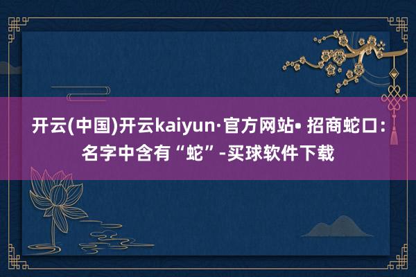 开云(中国)开云kaiyun·官方网站• 招商蛇口：名字中含有“蛇”-买球软件下载