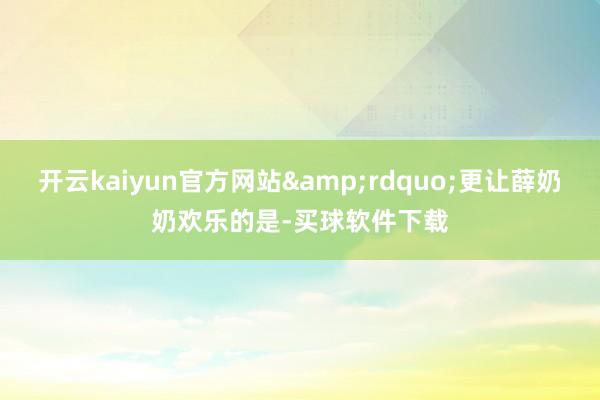 开云kaiyun官方网站&rdquo;更让薛奶奶欢乐的是-买球软件下载