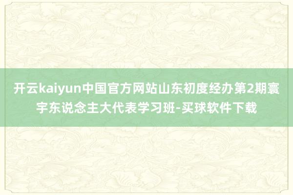 开云kaiyun中国官方网站山东初度经办第2期寰宇东说念主大代表学习班-买球软件下载