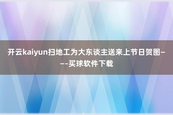 开云kaiyun扫地工为大东谈主送来上节日贺图——-买球软件下载
