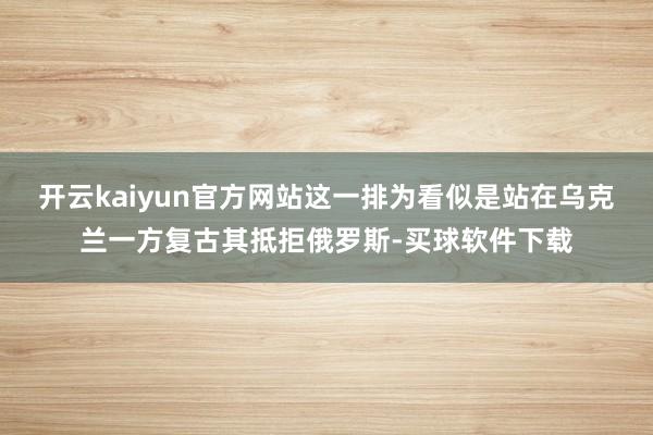 开云kaiyun官方网站这一排为看似是站在乌克兰一方复古其抵拒俄罗斯-买球软件下载