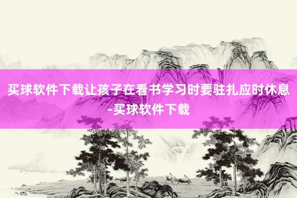 买球软件下载让孩子在看书学习时要驻扎应时休息-买球软件下载
