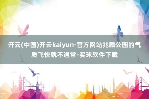 开云(中国)开云kaiyun·官方网站兆麟公园的气质飞快就不通常-买球软件下载