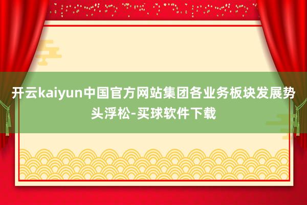 开云kaiyun中国官方网站集团各业务板块发展势头浮松-买球软件下载