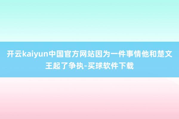 开云kaiyun中国官方网站因为一件事情他和楚文王起了争执-买球软件下载