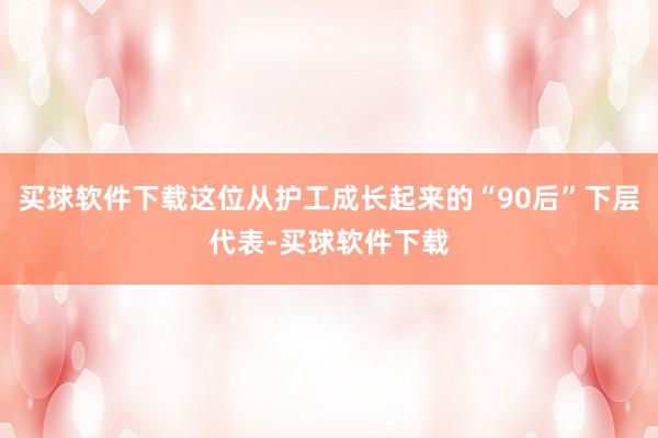 买球软件下载这位从护工成长起来的“90后”下层代表-买球软件下载