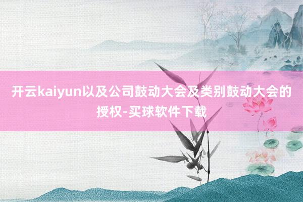 开云kaiyun以及公司鼓动大会及类别鼓动大会的授权-买球软件下载