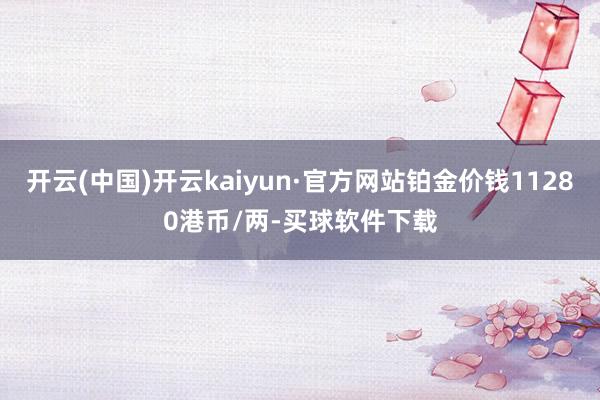 开云(中国)开云kaiyun·官方网站铂金价钱11280港币/两-买球软件下载