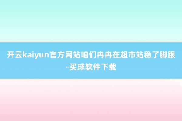 开云kaiyun官方网站咱们冉冉在超市站稳了脚跟-买球软件下载
