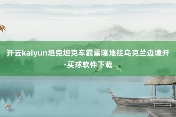 开云kaiyun坦克坦克车霹雷隆地往乌克兰边境开-买球软件下载