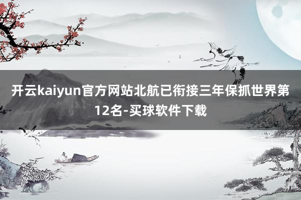 开云kaiyun官方网站北航已衔接三年保抓世界第12名-买球软件下载