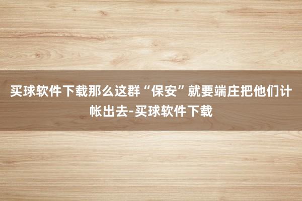 买球软件下载那么这群“保安”就要端庄把他们计帐出去-买球软件下载