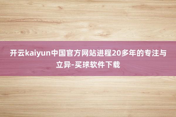 开云kaiyun中国官方网站进程20多年的专注与立异-买球软件下载
