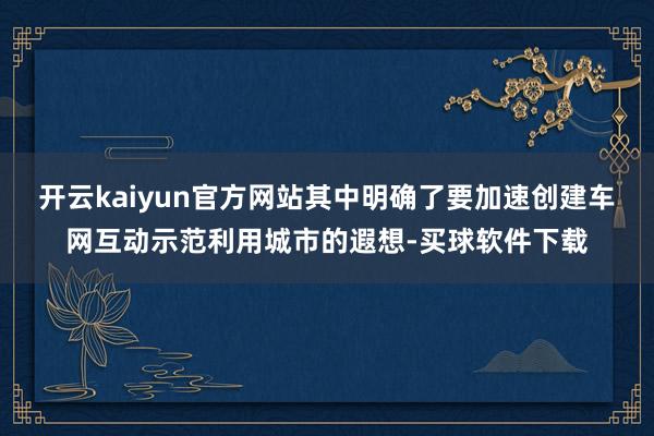 开云kaiyun官方网站其中明确了要加速创建车网互动示范利用城市的遐想-买球软件下载