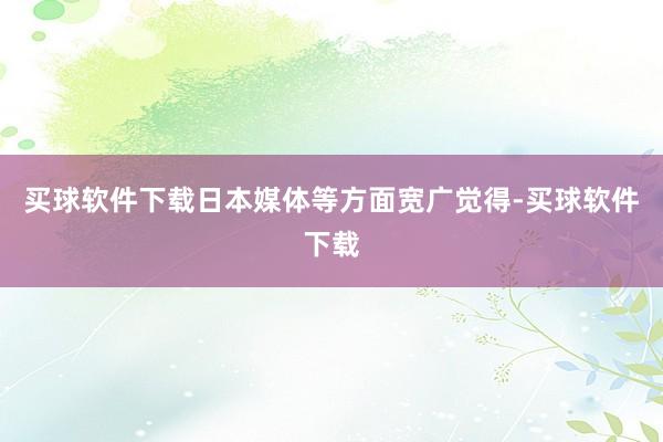 买球软件下载日本媒体等方面宽广觉得-买球软件下载