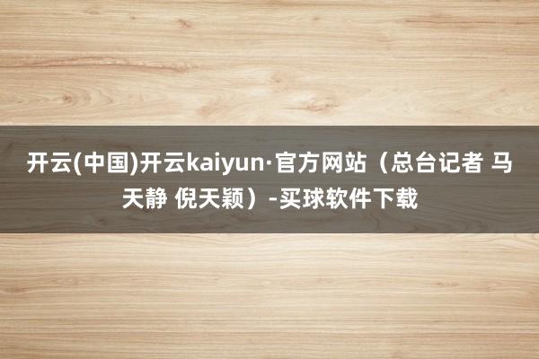 开云(中国)开云kaiyun·官方网站（总台记者 马天静 倪天颖）-买球软件下载