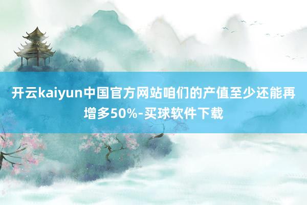开云kaiyun中国官方网站咱们的产值至少还能再增多50%-买球软件下载