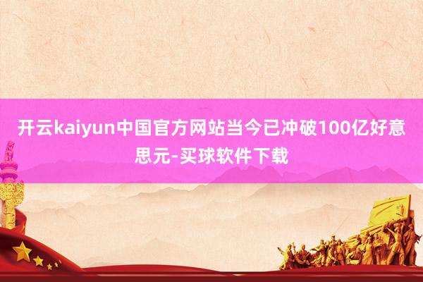 开云kaiyun中国官方网站当今已冲破100亿好意思元-买球软件下载