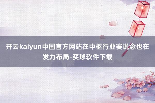 开云kaiyun中国官方网站在中枢行业赛说念也在发力布局-买球软件下载