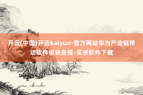 开云(中国)开云kaiyun·官方网站华为产业链带动软件板块走强-买球软件下载
