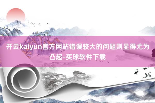 开云kaiyun官方网站错误较大的问题则显得尤为凸起-买球软件下载