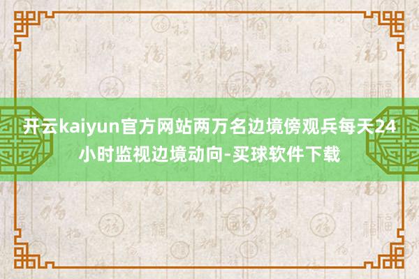开云kaiyun官方网站两万名边境傍观兵每天24小时监视边境动向-买球软件下载