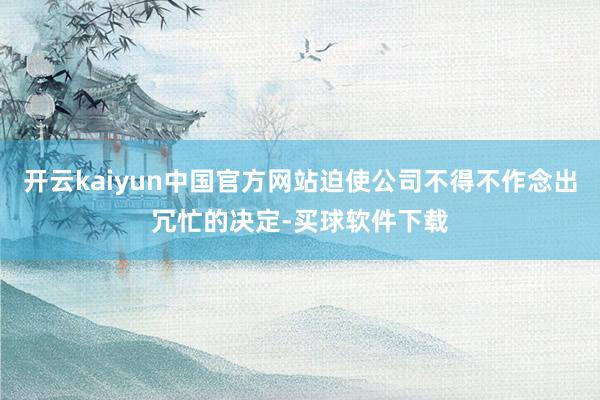 开云kaiyun中国官方网站迫使公司不得不作念出冗忙的决定-买球软件下载