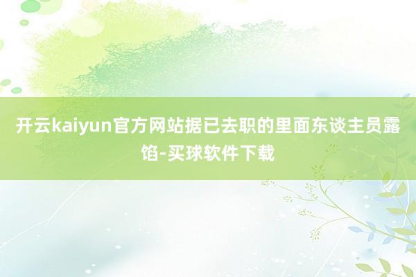 开云kaiyun官方网站据已去职的里面东谈主员露馅-买球软件下载