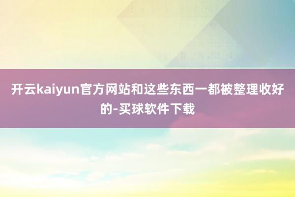 开云kaiyun官方网站和这些东西一都被整理收好的-买球软件下载
