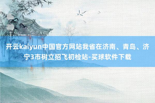 开云kaiyun中国官方网站我省在济南、青岛、济宁3市树立招飞初检站-买球软件下载