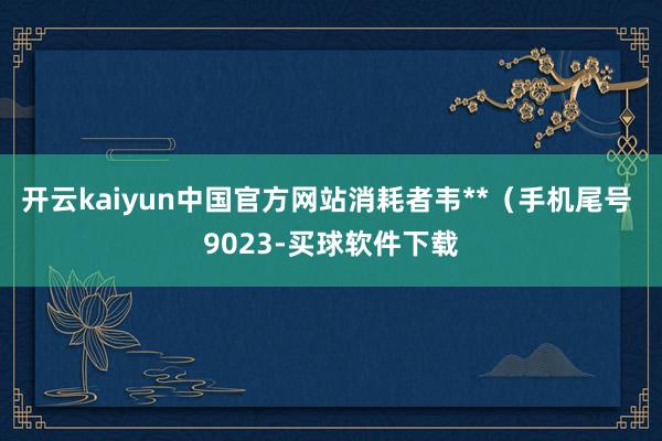 开云kaiyun中国官方网站消耗者韦**（手机尾号 9023-买球软件下载