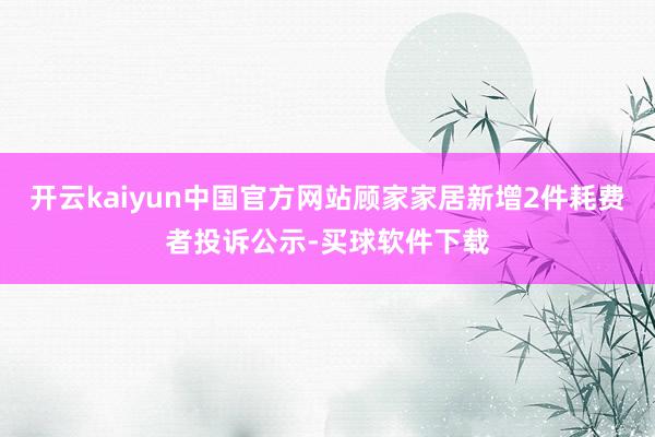 开云kaiyun中国官方网站顾家家居新增2件耗费者投诉公示-买球软件下载