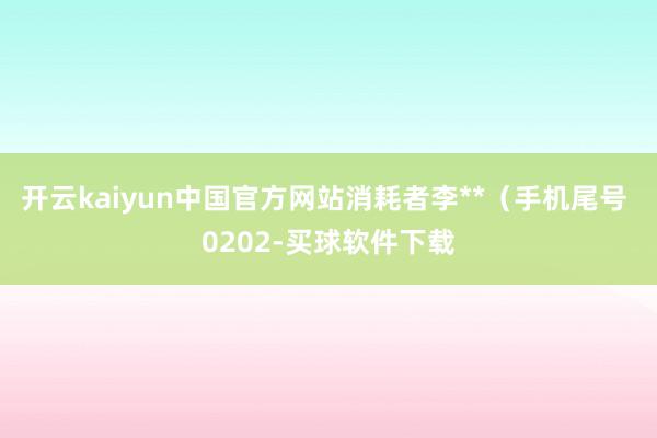 开云kaiyun中国官方网站消耗者李**（手机尾号 0202-买球软件下载